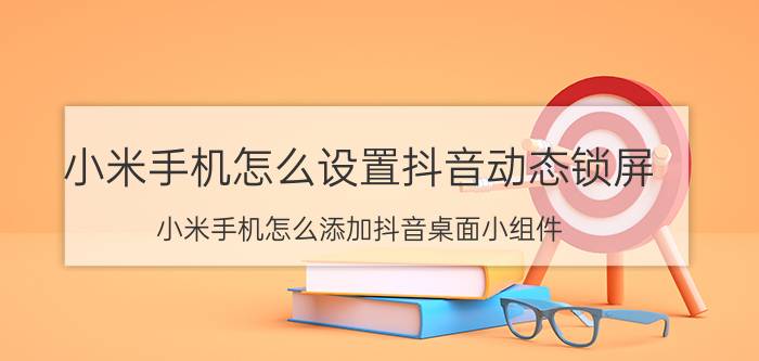 小米手机怎么设置抖音动态锁屏 小米手机怎么添加抖音桌面小组件？